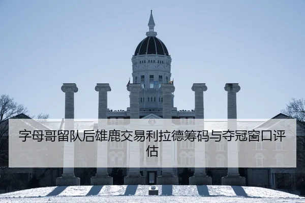 字母哥留队后雄鹿交易利拉德筹码与夺冠窗口评估