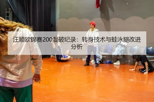汪顺欧锦赛200混破纪录：转身技术与蛙泳腿改进分析
